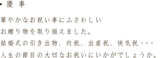 華やかなお祝い事にふさわしい贈り物を取り揃えました。結婚式の引き出物、内祝、出産祝、快気祝・・・人生の節目の大切なお祝いにいかがでしょうか。