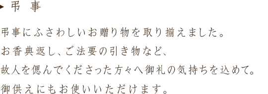 弔事にふさわしいお贈り物の取り揃えました。お香典返し、ご法要の引き物など、故人を偲んでくださった方々へ御礼の気持ちを込めて。御供えにもお使いいただけます。